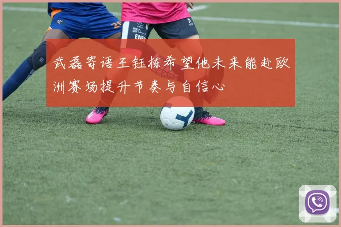 武磊寄语王钰栋希望他未来能赴欧洲赛场提升节奏与自信心