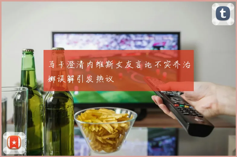 马卡澄清内维斯女友言论不实乔治娜误解引发热议