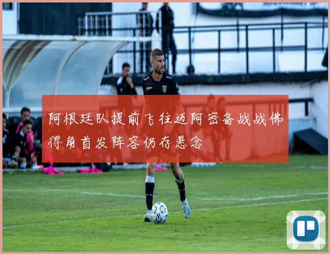 阿根廷队提前飞往迈阿密备战战佛得角首发阵容仍存悬念