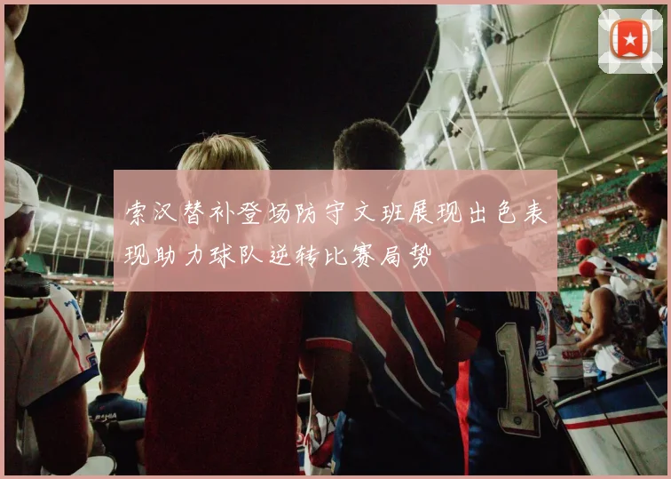 索汉替补登场防守文班展现出色表现助力球队逆转比赛局势