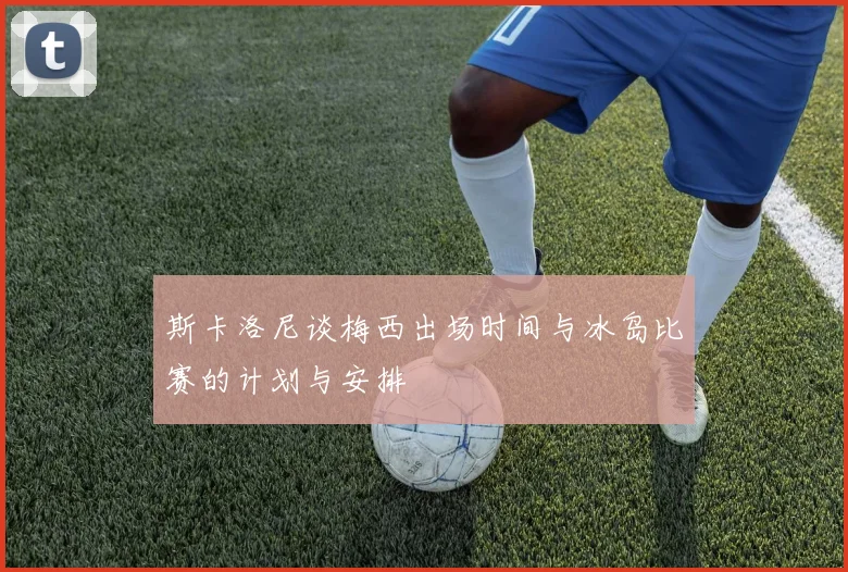 斯卡洛尼谈梅西出场时间与冰岛比赛的计划与安排