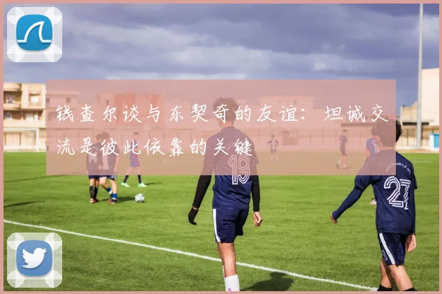 钱查尔谈与东契奇的友谊：坦诚交流是彼此依靠的关键