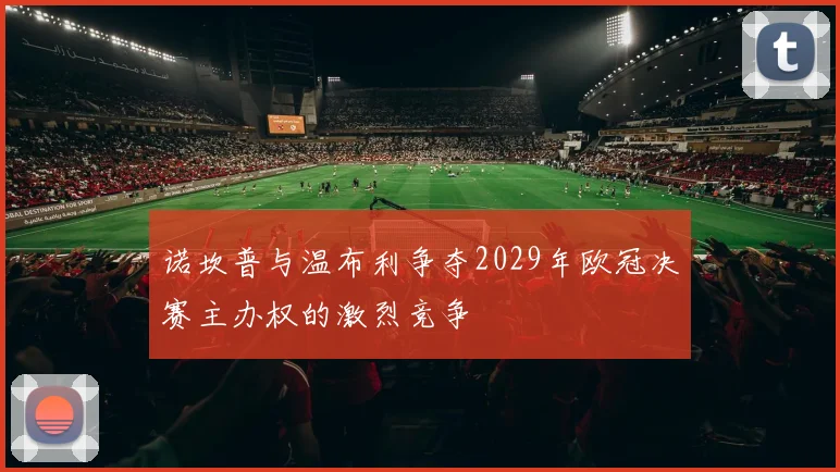 诺坎普与温布利争夺2029年欧冠决赛主办权的激烈竞争