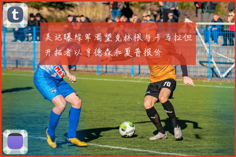 美记曝绿军渴望克林根与卡马拉但开拓者以亨德森和夏普报价