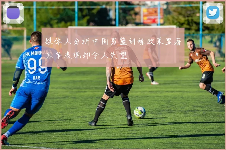 媒体人分析中国男篮训练效果显著末节表现却令人失望